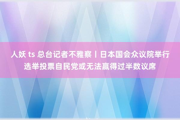 人妖 ts 总台记者不雅察丨日本国会众议院举行选举投票自民党或无法赢得过半数议席