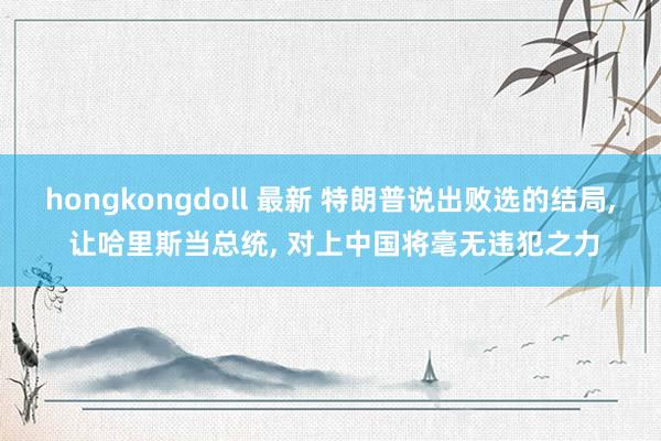 hongkongdoll 最新 特朗普说出败选的结局， 让哈里斯当总统， 对上中国将毫无违犯之力