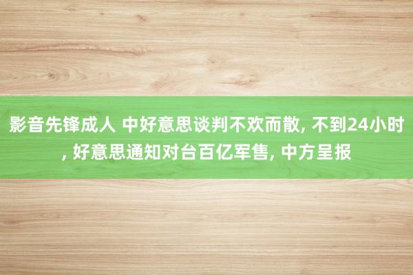 影音先锋成人 中好意思谈判不欢而散， 不到24小时， 好意思通知对台百亿军售， 中方呈报