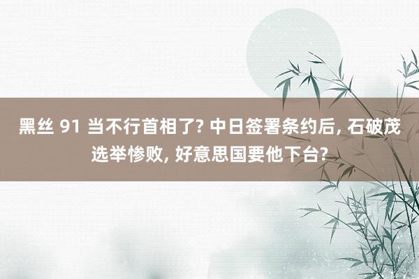 黑丝 91 当不行首相了? 中日签署条约后， 石破茂选举惨败， 好意思国要他下台?