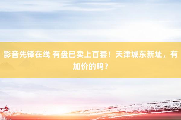 影音先锋在线 有盘已卖上百套！天津城东新址，有加价的吗？