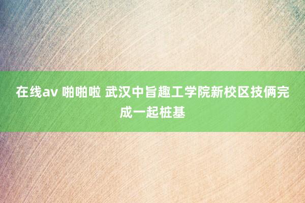 在线av 啪啪啦 武汉中旨趣工学院新校区技俩完成一起桩基