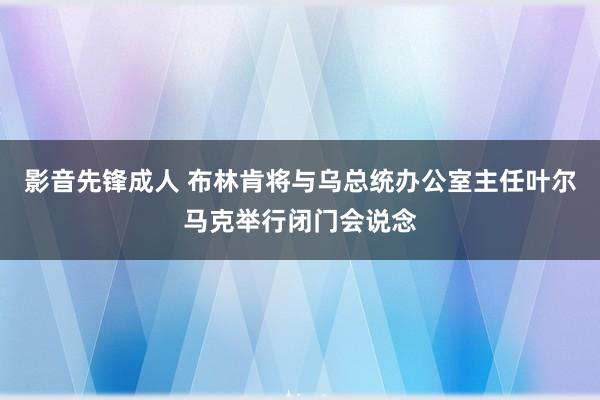 影音先锋成人 布林肯将与乌总统办公室主任叶尔马克举行闭门会说念