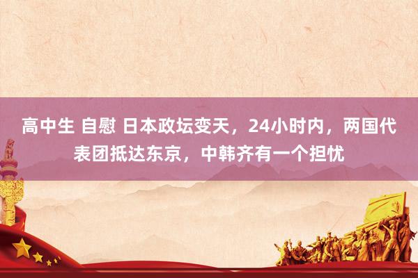 高中生 自慰 日本政坛变天，24小时内，两国代表团抵达东京，中韩齐有一个担忧