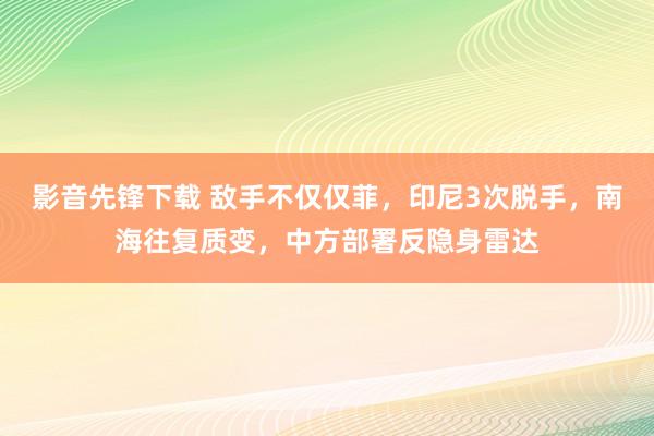 影音先锋下载 敌手不仅仅菲，印尼3次脱手，南海往复质变，中方部署反隐身雷达