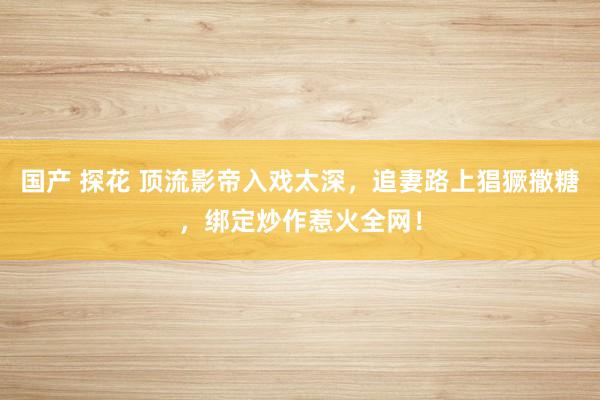 国产 探花 顶流影帝入戏太深，追妻路上猖獗撒糖，绑定炒作惹火全网！