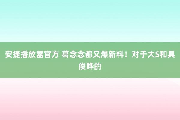 安捷播放器官方 葛念念都又爆新料！对于大S和具俊晔的