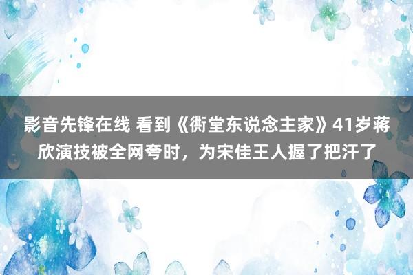 影音先锋在线 看到《衖堂东说念主家》41岁蒋欣演技被全网夸时，为宋佳王人握了把汗了