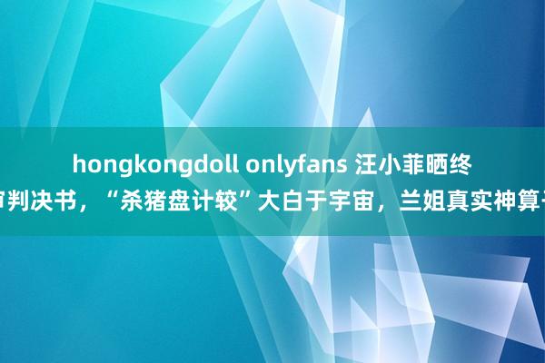 hongkongdoll onlyfans 汪小菲晒终审判决书，“杀猪盘计较”大白于宇宙，兰姐真实神算子