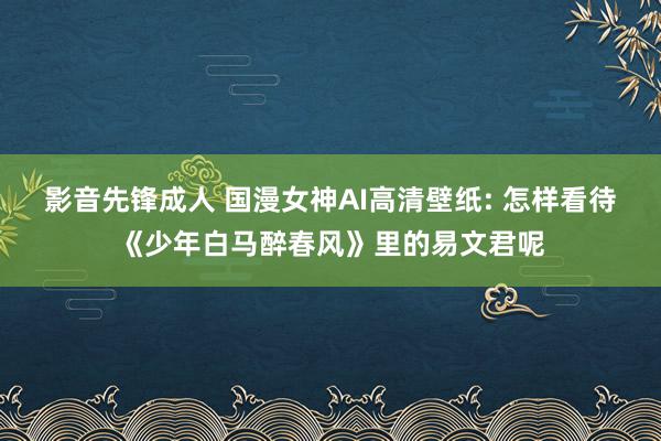 影音先锋成人 国漫女神AI高清壁纸: 怎样看待《少年白马醉春风》里的易文君呢