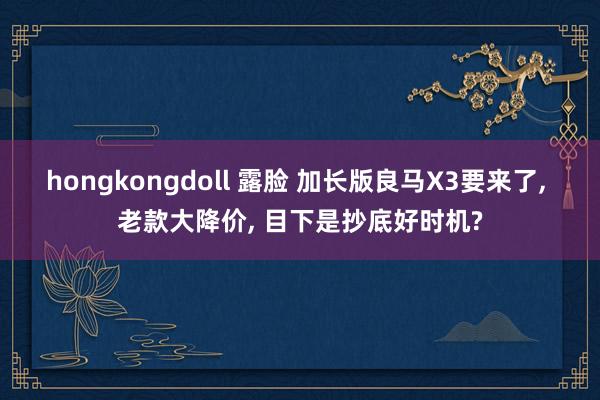 hongkongdoll 露脸 加长版良马X3要来了， 老款大降价， 目下是抄底好时机?