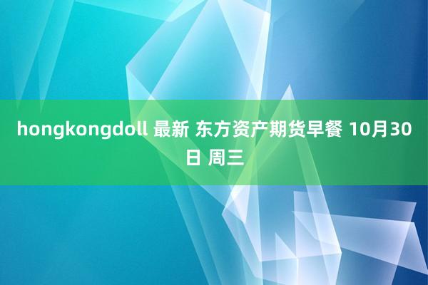 hongkongdoll 最新 东方资产期货早餐 10月30日 周三