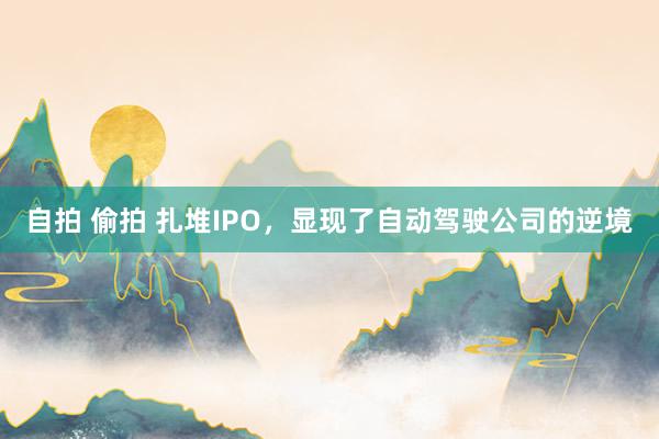 自拍 偷拍 扎堆IPO，显现了自动驾驶公司的逆境