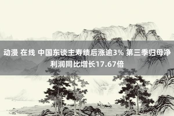 动漫 在线 中国东谈主寿绩后涨逾3% 第三季归母净利润同比增长17.67倍