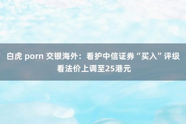 白虎 porn 交银海外：看护中信证券“买入”评级 看法价上调至25港元