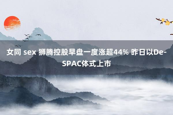 女同 sex 狮腾控股早盘一度涨超44% 昨日以De-SPAC体式上市