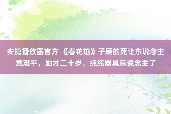 安捷播放器官方 《春花焰》子顾的死让东说念主意难平，她才二十岁，纯纯器具东说念主了