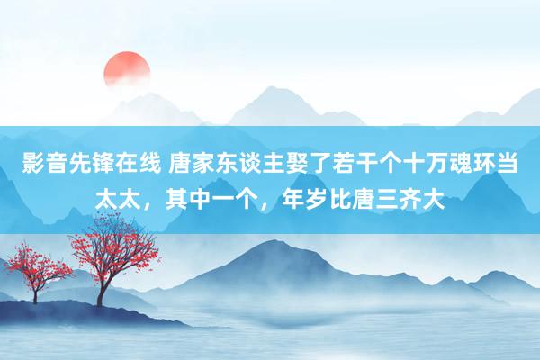 影音先锋在线 唐家东谈主娶了若干个十万魂环当太太，其中一个，年岁比唐三齐大