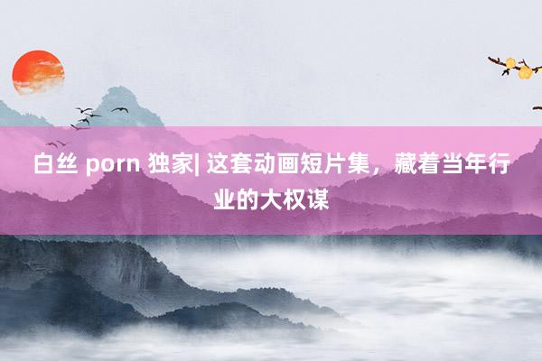 白丝 porn 独家| 这套动画短片集，藏着当年行业的大权谋