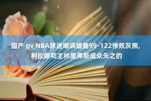 国产 gv NBA球迷嘲讽雄鹿99-122惨败灰熊， 利拉德和主帅里弗斯成众矢之的