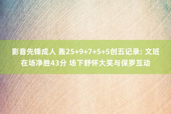 影音先锋成人 轰25+9+7+5+5创五记录: 文班在场净胜43分 场下舒怀大笑与保罗互动