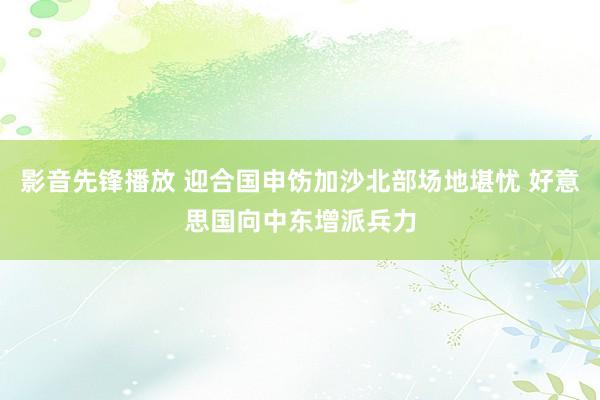 影音先锋播放 迎合国申饬加沙北部场地堪忧 好意思国向中东增派兵力