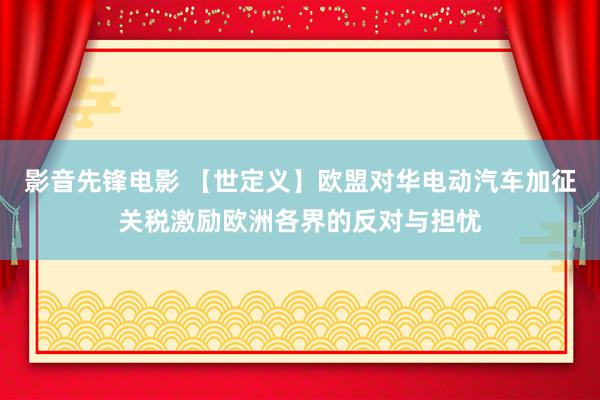 影音先锋电影 【世定义】欧盟对华电动汽车加征关税激励欧洲各界的反对与担忧