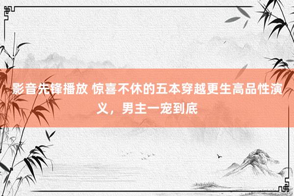 影音先锋播放 惊喜不休的五本穿越更生高品性演义，男主一宠到底