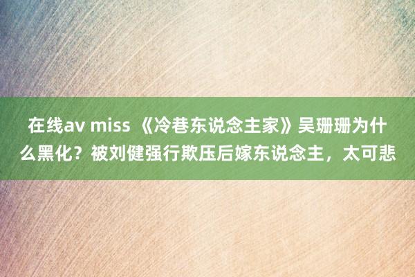 在线av miss 《冷巷东说念主家》吴珊珊为什么黑化？被刘健强行欺压后嫁东说念主，太可悲