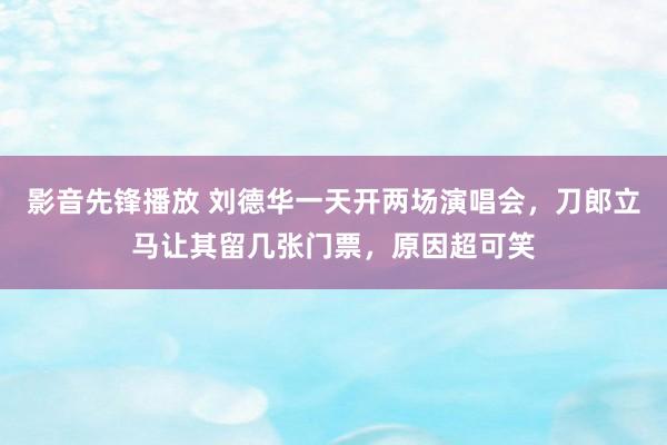 影音先锋播放 刘德华一天开两场演唱会，刀郎立马让其留几张门票，原因超可笑