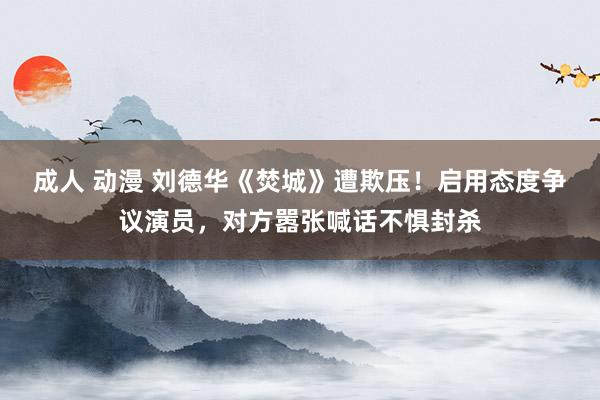 成人 动漫 刘德华《焚城》遭欺压！启用态度争议演员，对方嚣张喊话不惧封杀