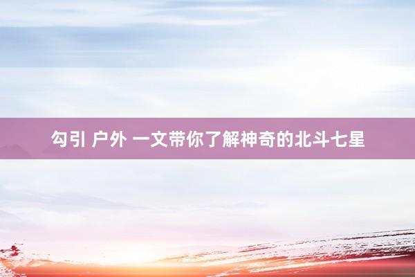 勾引 户外 一文带你了解神奇的北斗七星