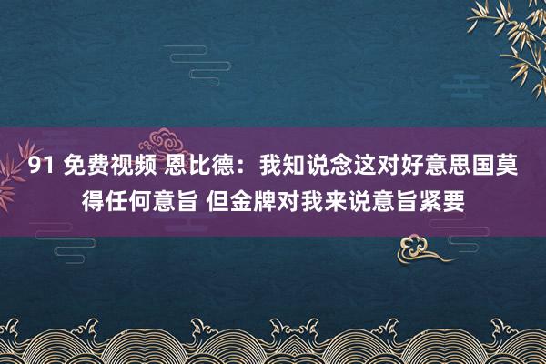 91 免费视频 恩比德：我知说念这对好意思国莫得任何意旨 但金牌对我来说意旨紧要