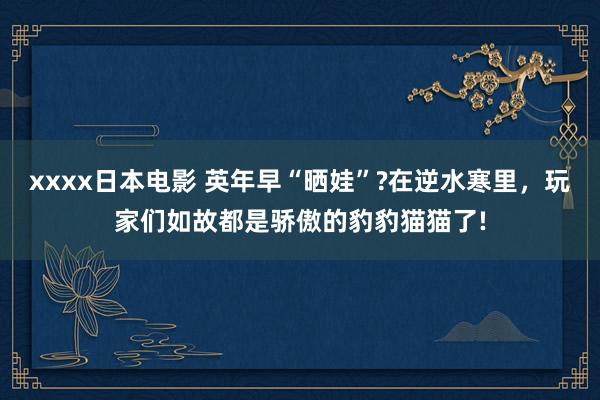 xxxx日本电影 英年早“晒娃”?在逆水寒里，玩家们如故都是骄傲的豹豹猫猫了!