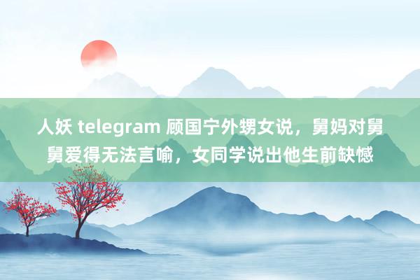 人妖 telegram 顾国宁外甥女说，舅妈对舅舅爱得无法言喻，女同学说出他生前缺憾