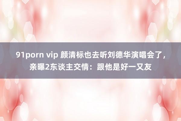 91porn vip 颜清标也去听刘德华演唱会了，亲曝2东谈主交情：跟他是好一又友