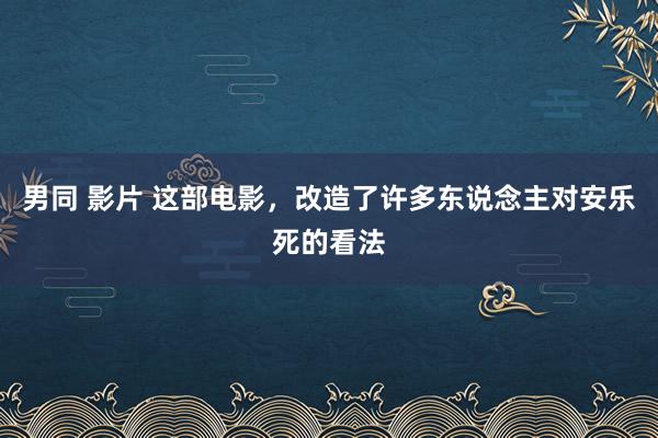 男同 影片 这部电影，改造了许多东说念主对安乐死的看法