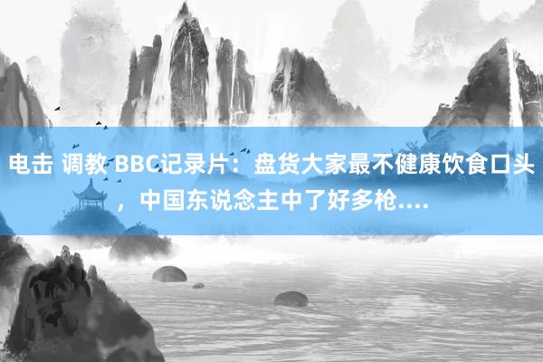 电击 调教 BBC记录片：盘货大家最不健康饮食口头，中国东说念主中了好多枪....