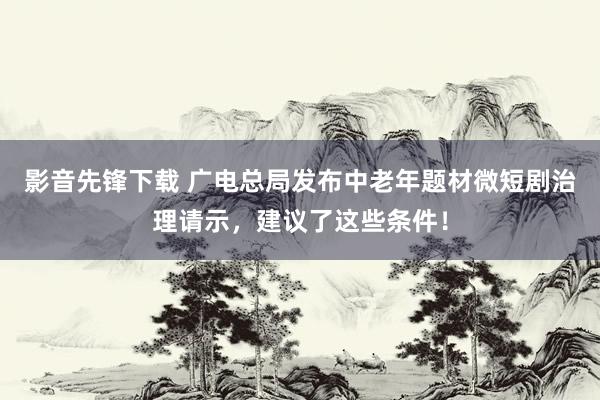 影音先锋下载 广电总局发布中老年题材微短剧治理请示，建议了这些条件！