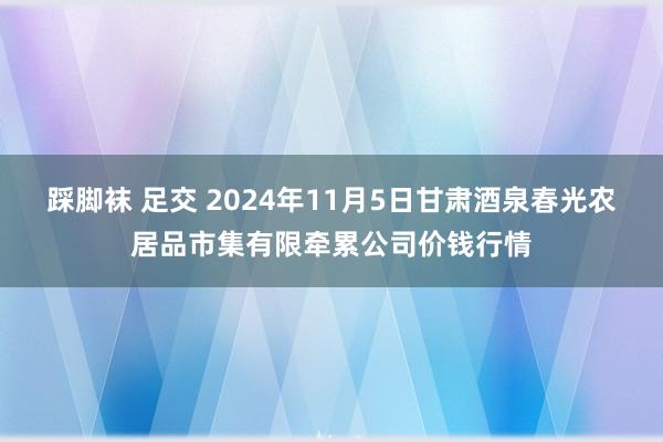 踩脚袜 足交 2024年11月5日甘肃酒泉春光农居品市集有限牵累公司价钱行情