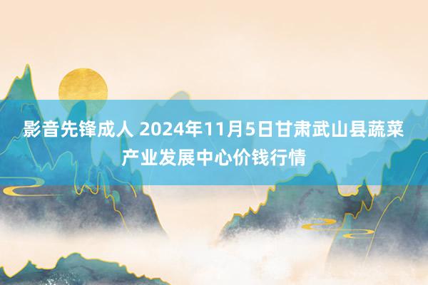 影音先锋成人 2024年11月5日甘肃武山县蔬菜产业发展中心价钱行情