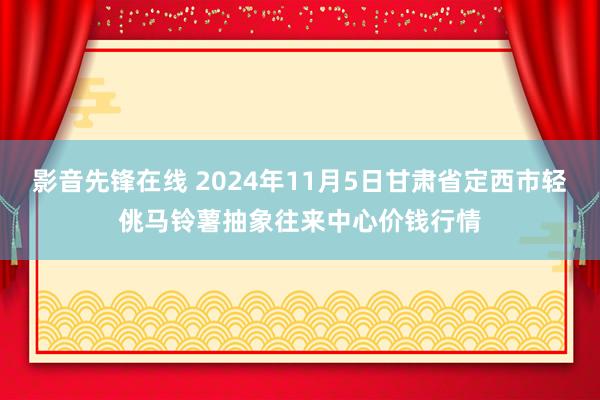 影音先锋在线 2024年11月5日甘肃省定西市轻佻马铃薯抽象往来中心价钱行情