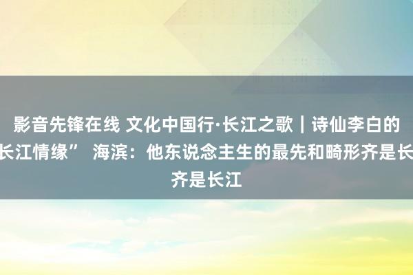 影音先锋在线 文化中国行·长江之歌｜诗仙李白的“长江情缘”  海滨：他东说念主生的最先和畸形齐是长江