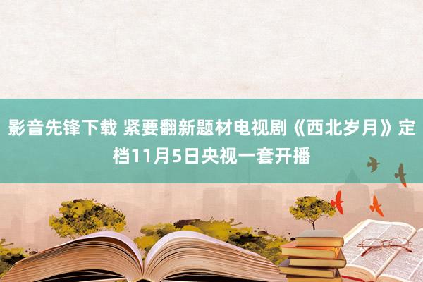 影音先锋下载 紧要翻新题材电视剧《西北岁月》定档11月5日央视一套开播