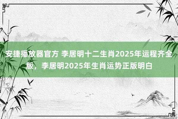 安捷播放器官方 李居明十二生肖2025年运程齐全版，李居明2025年生肖运势正版明白