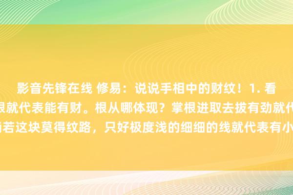 影音先锋在线 修易：说说手相中的财纹！1. 看手中这个财纹，只消有根就代表能有财。根从哪体现？掌根进取去拔有劲就代表有根。2. 淌若这块莫得纹路，只好极度浅的细细的线就代表有小财，可能不会极度大，但一直在有。...