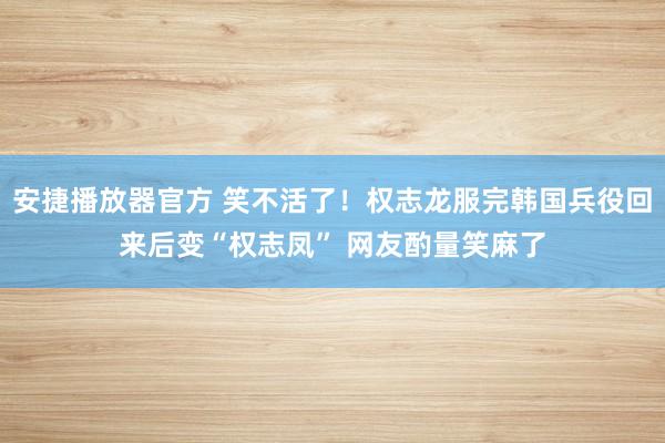 安捷播放器官方 笑不活了！权志龙服完韩国兵役回来后变“权志凤” 网友酌量笑麻了