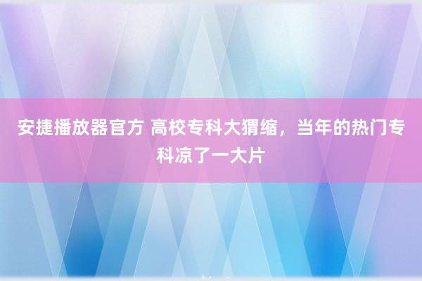 安捷播放器官方 高校专科大猬缩，当年的热门专科凉了一大片