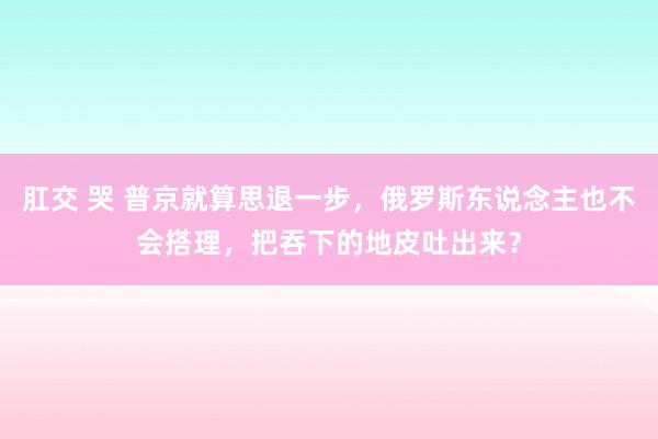 肛交 哭 普京就算思退一步，俄罗斯东说念主也不会搭理，把吞下的地皮吐出来？