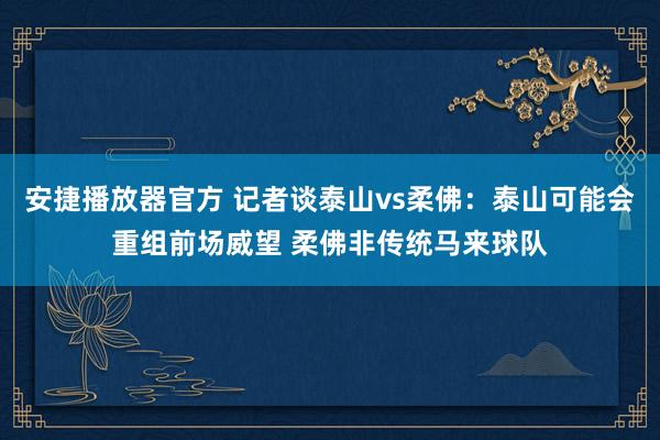 安捷播放器官方 记者谈泰山vs柔佛：泰山可能会重组前场威望 柔佛非传统马来球队